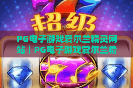 PG电子游戏爱尔兰精灵网站|PG电子游戏爱尔兰精灵网站玩法攻略|PG电子游戏爱尔兰精灵网站新手必看指南 PG电子游戏爱尔兰精灵网站|PG电子游戏爱尔兰精灵网站玩法攻略|PG电子游戏爱尔兰精灵网站新手必看指南