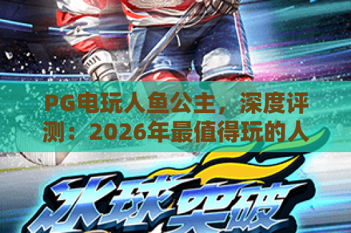 PG电玩人鱼公主,深度评测:2026年最值得玩的人鱼公主游戏体验 PG电玩人鱼公主,深度评测:2026年最值得玩的人鱼公主游戏体验