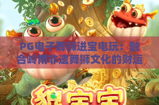 PG电子舞狮进宝电玩：融合岭南非遗舞狮文化的财运博弈，2026新春爆款电玩｜PG电子舞狮进宝电玩