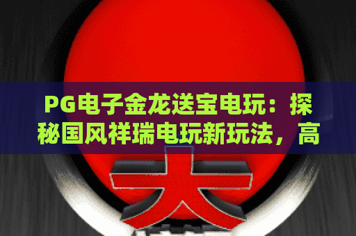 PG电子金龙送宝电玩：探秘国风祥瑞电玩新玩法，高燃福利体验尽在PG电子金龙送宝电玩