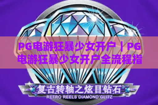 PG电游狂暴少女开户｜PG电游狂暴少女开户全流程指南「2026最新」｜PG电游狂暴少女开户专属权益攻略