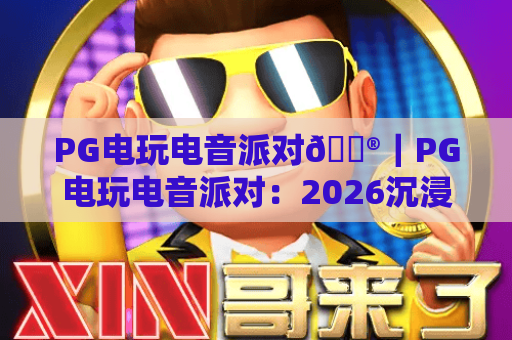 PG电玩电音派对🎮｜PG电玩电音派对：2026沉浸式潮玩新体验｜PG电玩电音派对解锁Z世代社交新密码