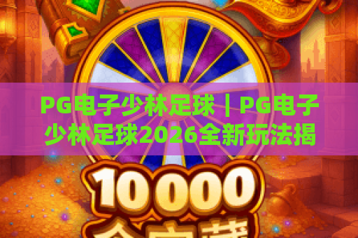PG电子少林足球|PG电子少林足球2026全新玩法揭秘:解锁隐藏赛事福利,PG电子少林足球燃爆竞技热血 PG电子少林足球|PG电子少林足球2026全新玩法揭秘:解锁隐藏赛事福利,PG电子少林足球燃爆竞技热血