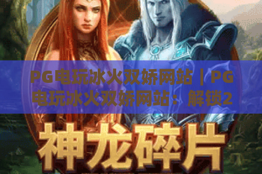 PG电玩冰火双娇网站｜PG电玩冰火双娇网站：解锁2026全新冰火对战玩法，PG电玩冰火双娇网站：沉浸式电玩体验指南