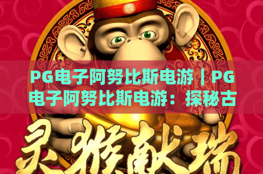 PG电子阿努比斯电游｜PG电子阿努比斯电游：探秘古埃及解谜玩法，PG电子阿努比斯电游新手进阶攻略