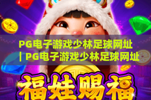 PG电子游戏少林足球网址|PG电子游戏少林足球网址:正版官方入口查询,PG电子游戏少林足球网址:安全游玩全攻略 PG电子游戏少林足球网址|PG电子游戏少林足球网址:正版官方入口查询,PG电子游戏少林足球网址:安全游玩全攻略
