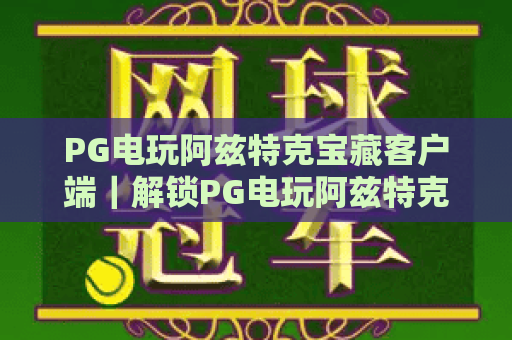 PG电玩阿兹特克宝藏客户端｜解锁PG电玩阿兹特克宝藏客户端：2026沉浸式玩法与安全下载指南