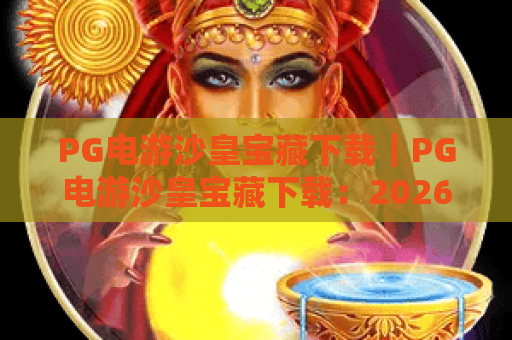 PG电游沙皇宝藏下载｜PG电游沙皇宝藏下载：2026官方安全渠道全解析｜PG电游沙皇宝藏下载：新手快速上手攻略