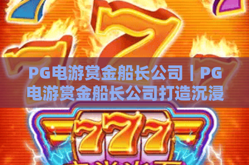 PG电游赏金船长公司|PG电游赏金船长公司打造沉浸式航海冒险IP|PG电游赏金船长公司凭什么持续圈粉2026? PG电游赏金船长公司|PG电游赏金船长公司打造沉浸式航海冒险IP|PG电游赏金船长公司凭什么持续圈粉2026?