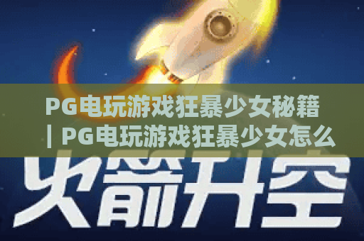 PG电玩游戏狂暴少女秘籍｜PG电玩游戏狂暴少女怎么刷高分？｜PG电玩游戏狂暴少女隐藏技能解锁攻略