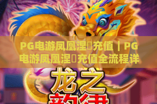 PG电游凤凰涅槃充值｜PG电游凤凰涅槃充值全流程详解｜PG电游凤凰涅槃充值专属福利与安全攻略