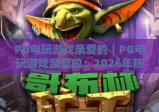 PG电玩游戏亲爱的｜PG电玩游戏亲爱的：2026年热门爆款全解析，PG电玩游戏亲爱的玩家专属攻略与福利